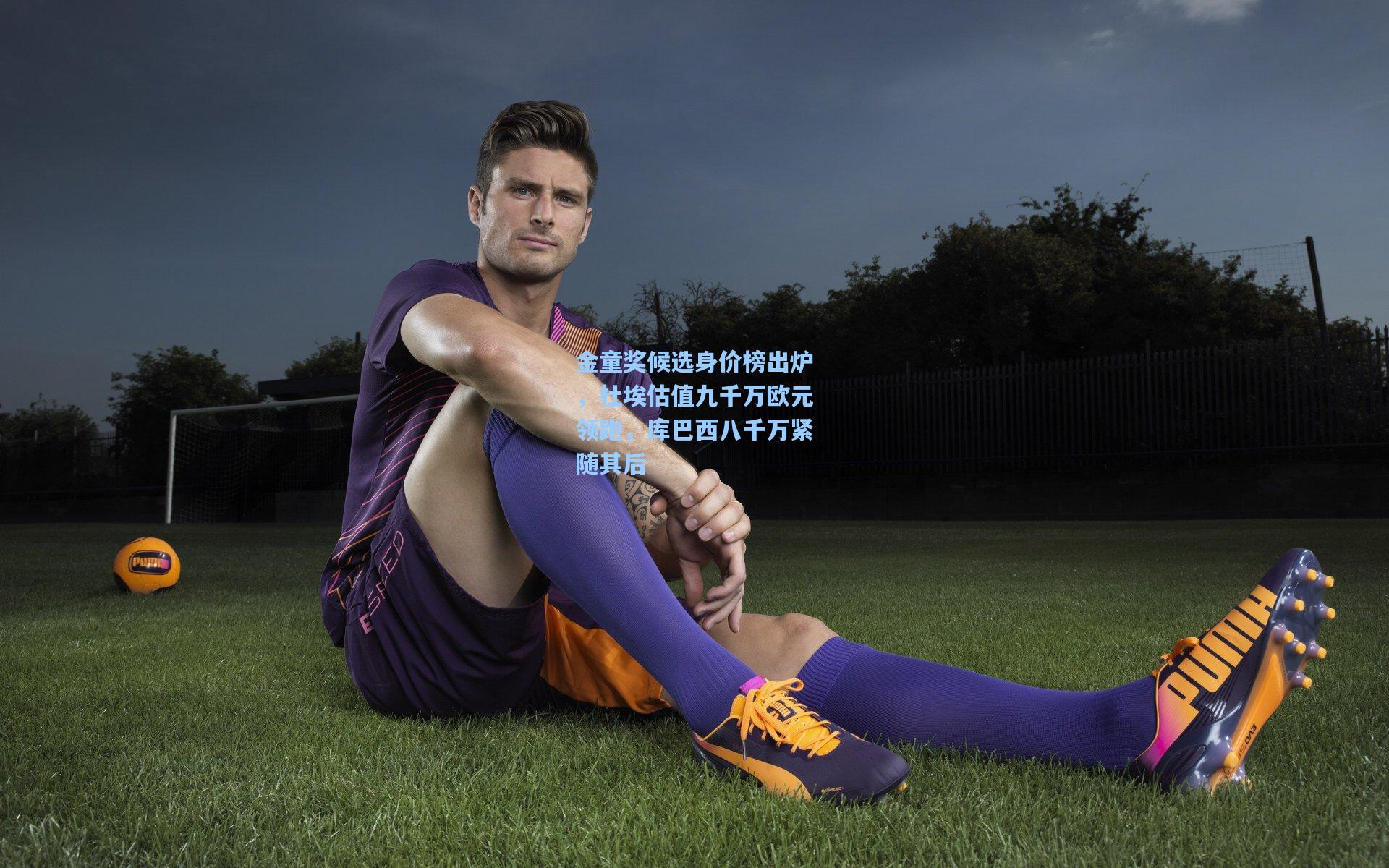 金童奖候选身价榜出炉,杜埃估值九千万欧元领跑,库巴西八千万紧随其后